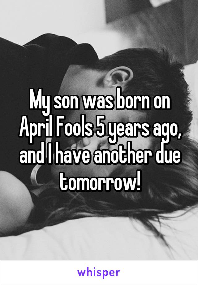 My son was born on April Fools 5 years ago, and I have another due tomorrow!