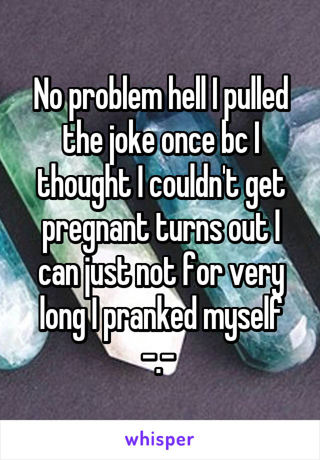 No problem hell I pulled the joke once bc I thought I couldn't get pregnant turns out I can just not for very long I pranked myself -.- 