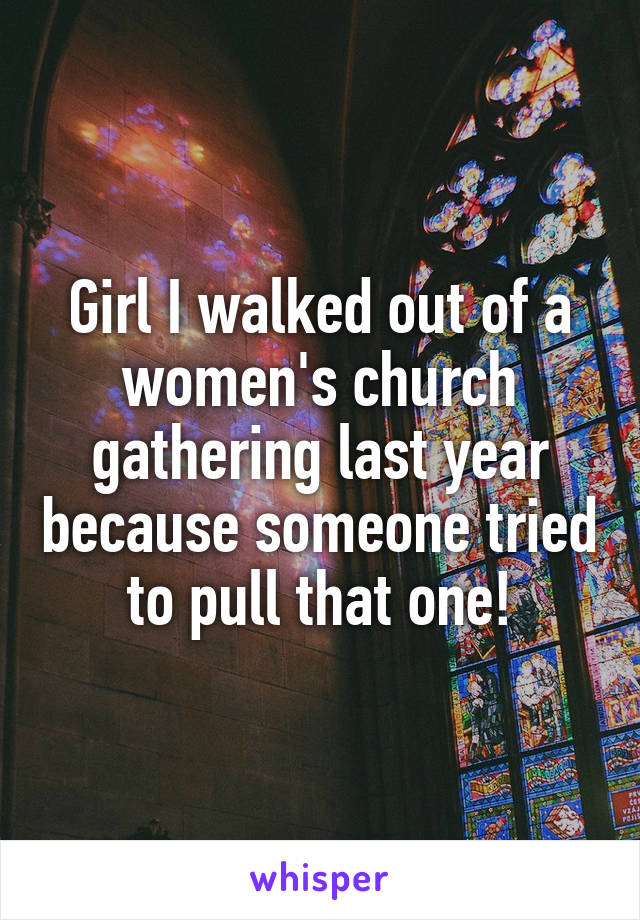 Girl I walked out of a women's church gathering last year because someone tried to pull that one!