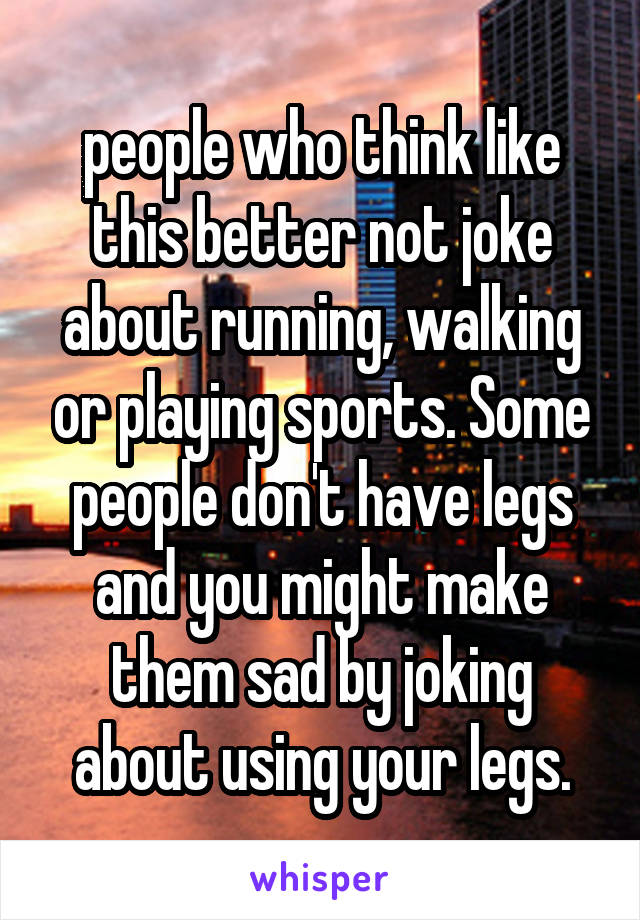 people who think like this better not joke about running, walking or playing sports. Some people don't have legs and you might make them sad by joking about using your legs.