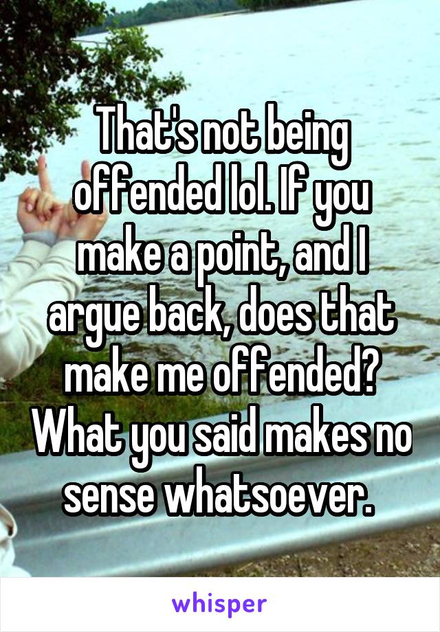 That's not being offended lol. If you make a point, and I argue back, does that make me offended? What you said makes no sense whatsoever. 