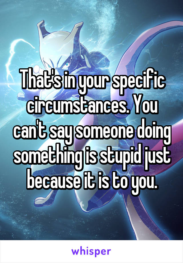 That's in your specific circumstances. You can't say someone doing something is stupid just because it is to you.