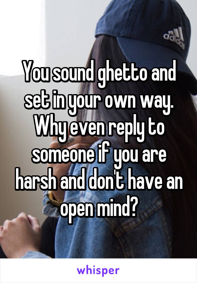 You sound ghetto and set in your own way. Why even reply to someone if you are harsh and don't have an open mind?