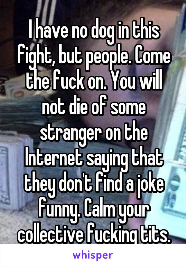 I have no dog in this fight, but people. Come the fuck on. You will not die of some stranger on the Internet saying that they don't find a joke funny. Calm your collective fucking tits.