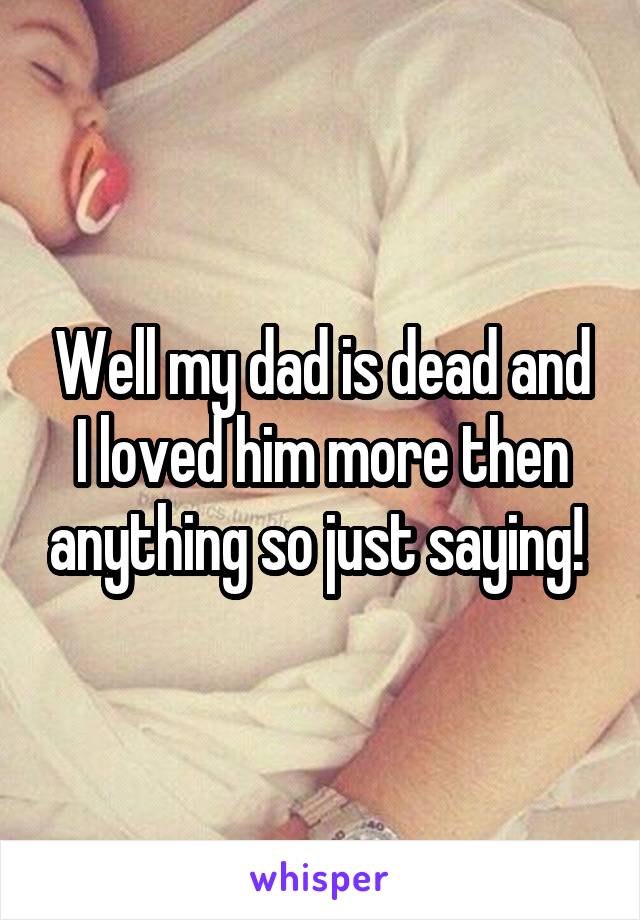 Well my dad is dead and I loved him more then anything so just saying! 