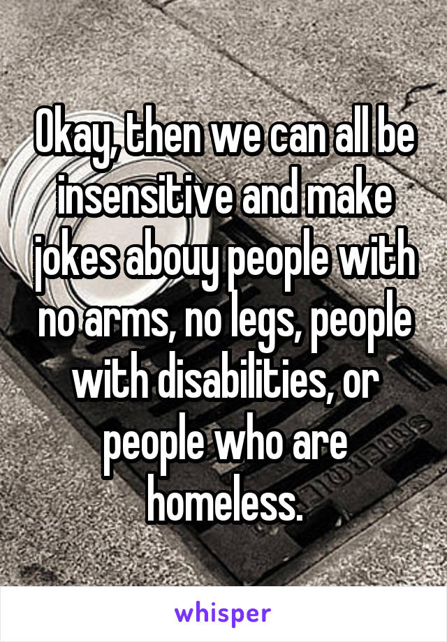 Okay, then we can all be insensitive and make jokes abouy people with no arms, no legs, people with disabilities, or people who are homeless.