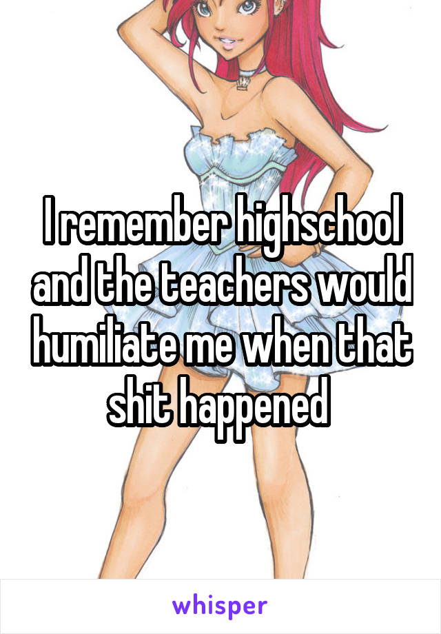 I remember highschool and the teachers would humiliate me when that shit happened 