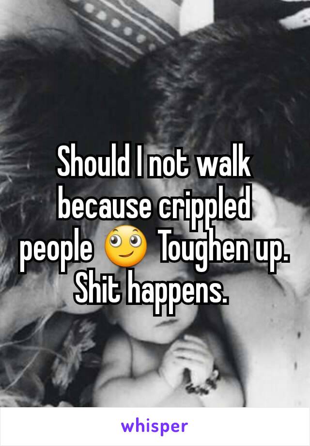 Should I not walk because crippled people 🙄 Toughen up. Shit happens. 