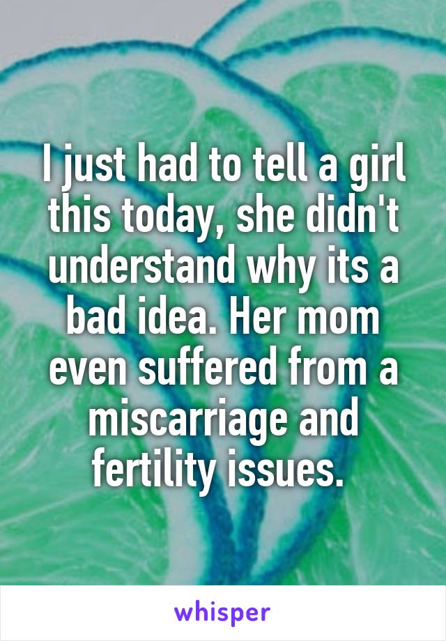 I just had to tell a girl this today, she didn't understand why its a bad idea. Her mom even suffered from a miscarriage and fertility issues. 