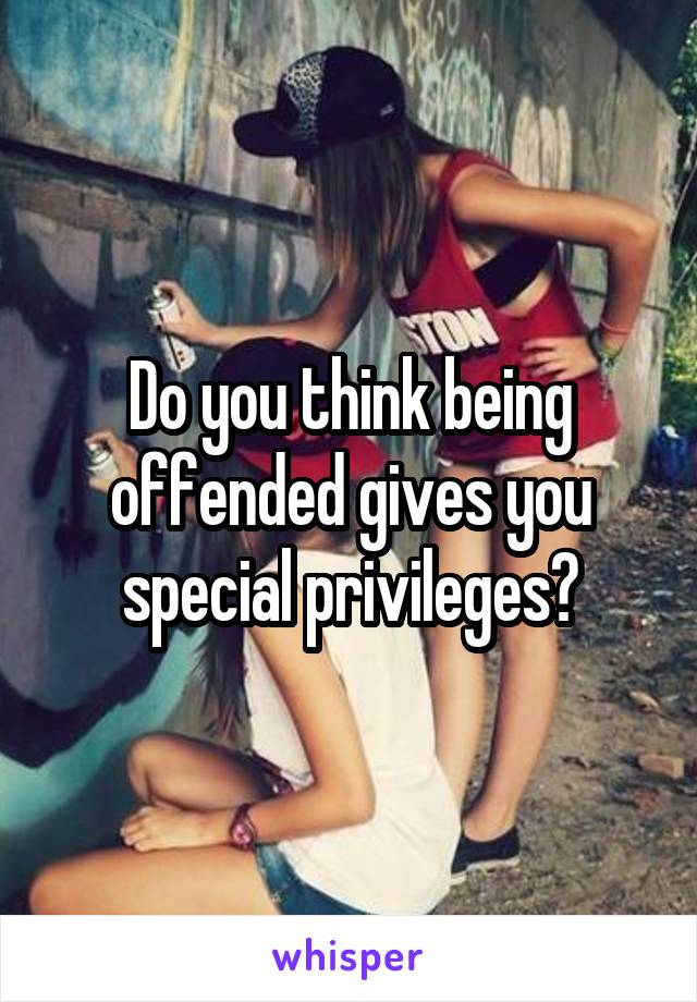 Do you think being offended gives you special privileges?