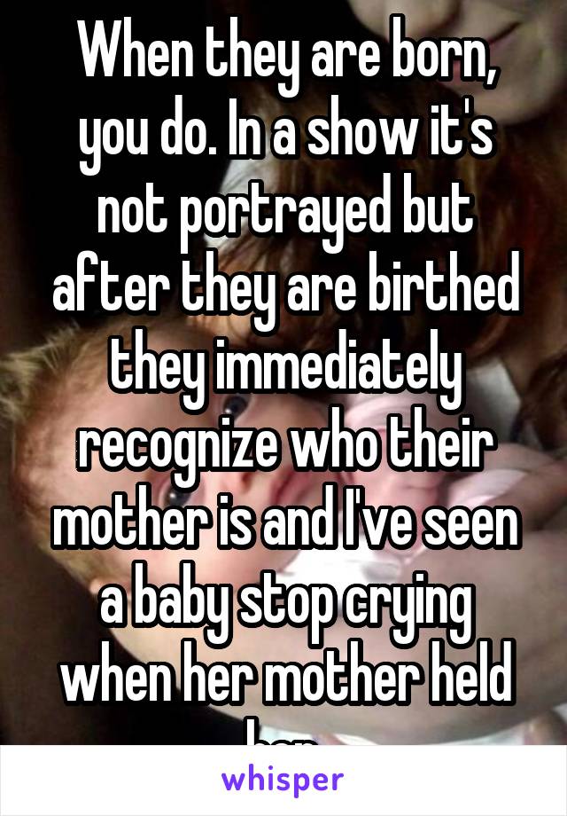 When they are born, you do. In a show it's not portrayed but after they are birthed they immediately recognize who their mother is and I've seen a baby stop crying when her mother held her.