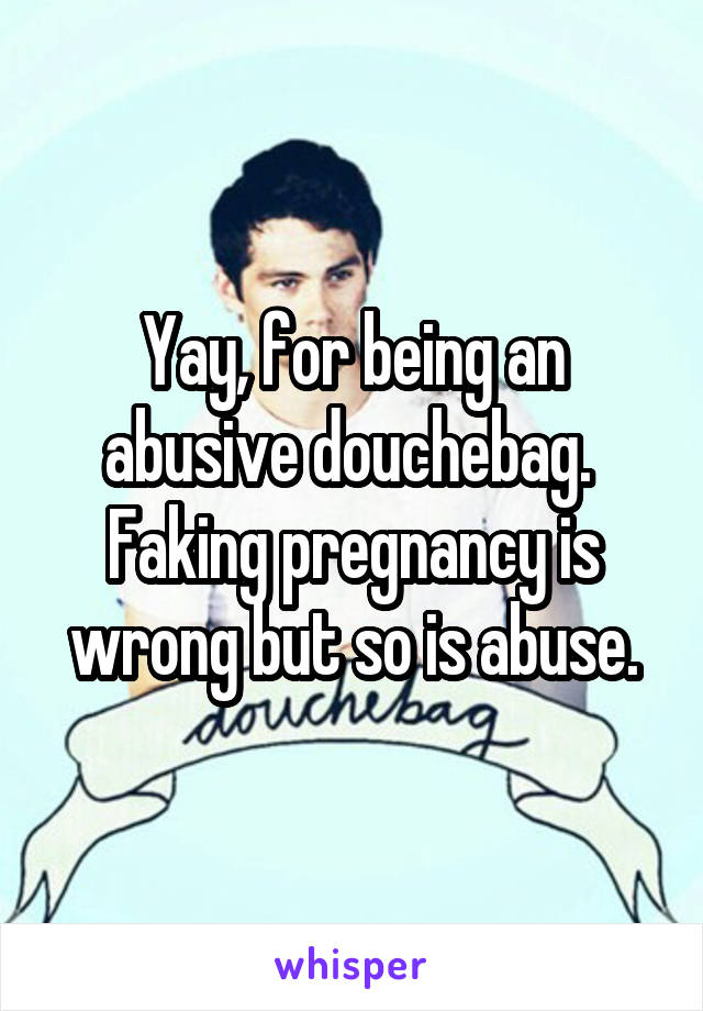 Yay, for being an abusive douchebag. 
Faking pregnancy is wrong but so is abuse.