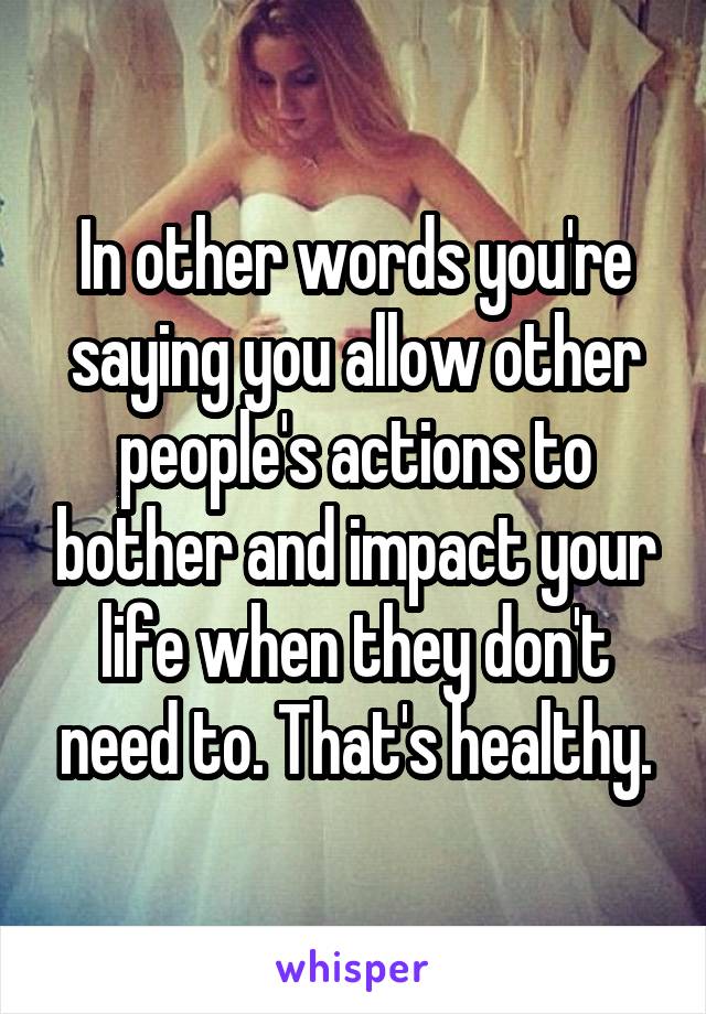 In other words you're saying you allow other people's actions to bother and impact your life when they don't need to. That's healthy.