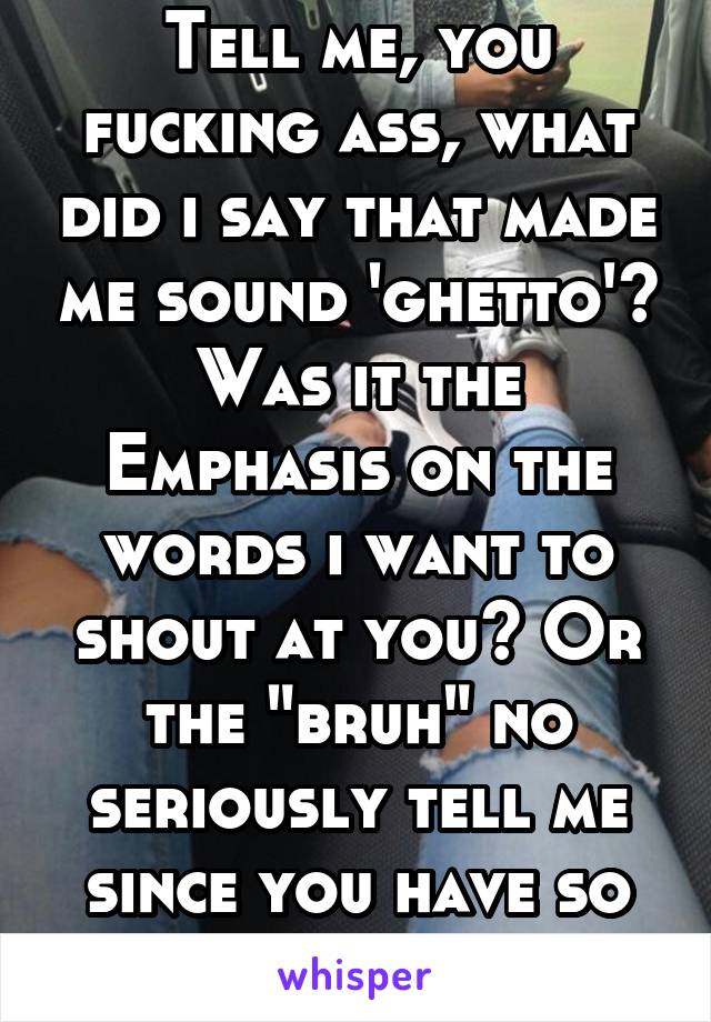 Tell me, you fucking ass, what did i say that made me sound 'ghetto'? Was it the Emphasis on the words i want to shout at you? Or the "bruh" no seriously tell me since you have so much to say 