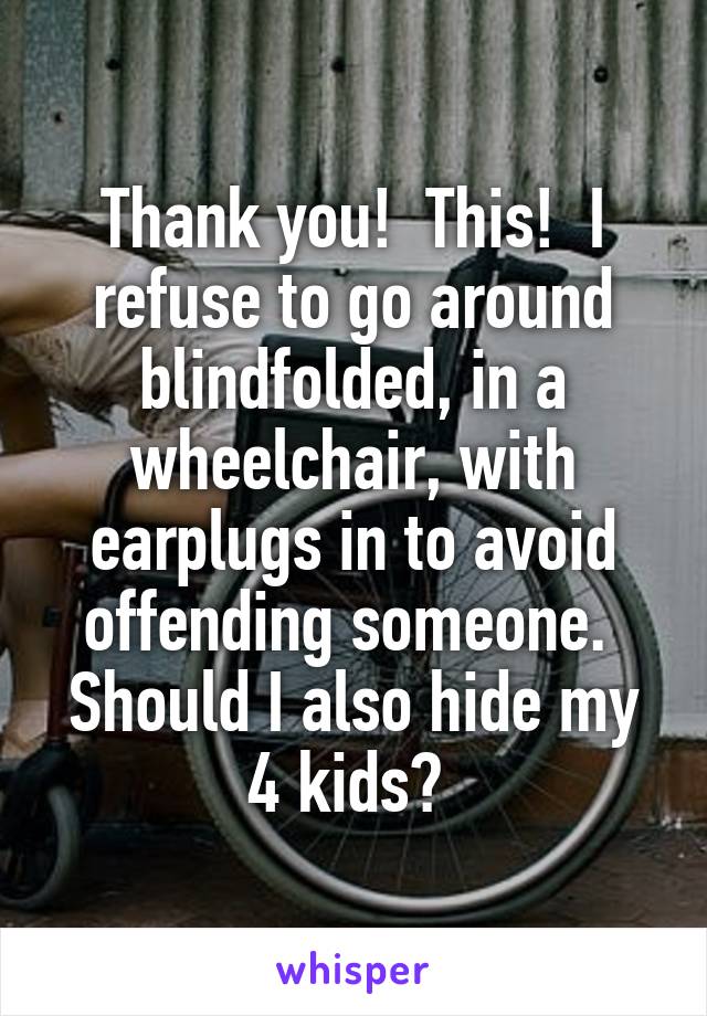 Thank you!  This!  I refuse to go around blindfolded, in a wheelchair, with earplugs in to avoid offending someone.  Should I also hide my 4 kids? 