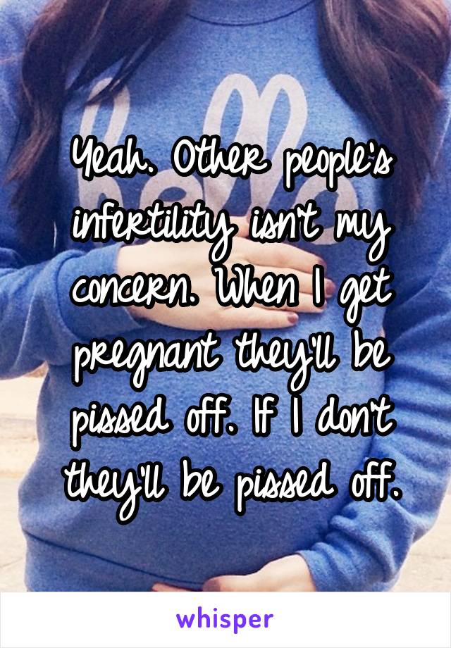 Yeah. Other people's infertility isn't my concern. When I get pregnant they'll be pissed off. If I don't they'll be pissed off.