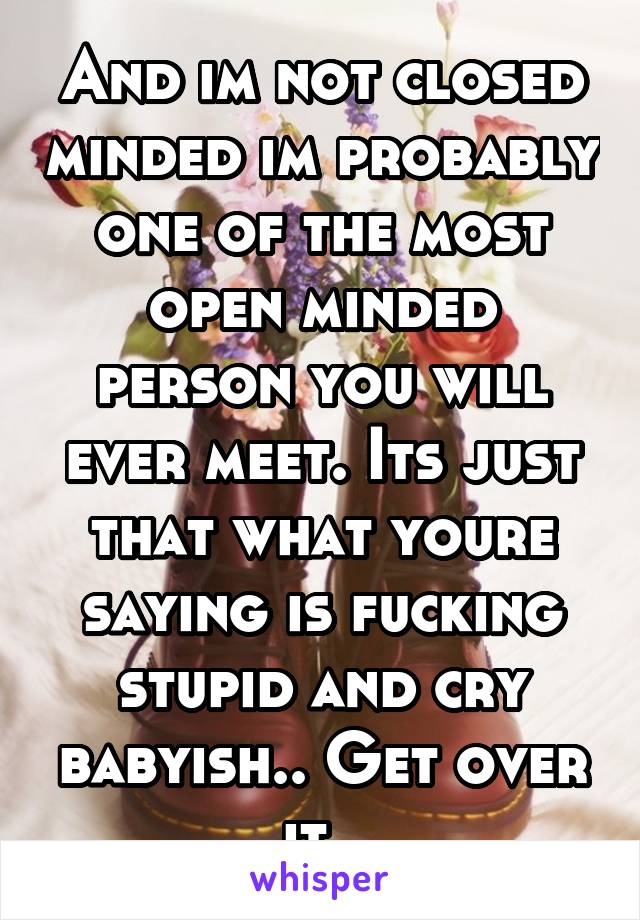 And im not closed minded im probably one of the most open minded person you will ever meet. Its just that what youre saying is fucking stupid and cry babyish.. Get over it. 