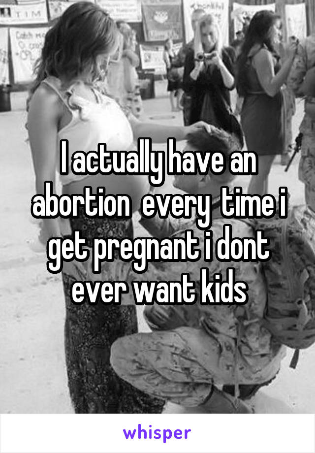 I actually have an abortion  every  time i get pregnant i dont ever want kids