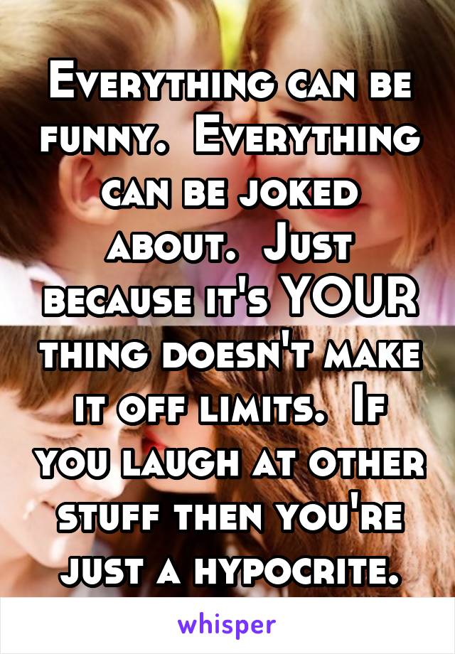 Everything can be funny.  Everything can be joked about.  Just because it's YOUR thing doesn't make it off limits.  If you laugh at other stuff then you're just a hypocrite.