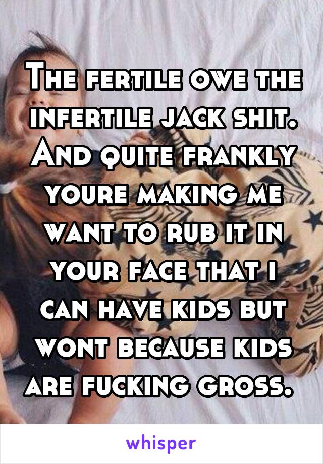 The fertile owe the infertile jack shit. And quite frankly youre making me want to rub it in your face that i can have kids but wont because kids are fucking gross. 