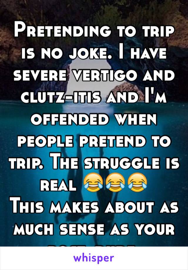 Pretending to trip is no joke. I have severe vertigo and clutz-itis and I'm offended when people pretend to trip. The struggle is real 😂😂😂
This makes about as much sense as your post, dude.