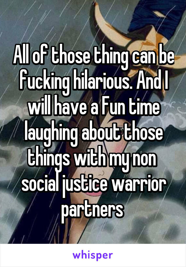 All of those thing can be fucking hilarious. And I will have a Fun time laughing about those things with my non  social justice warrior partners 