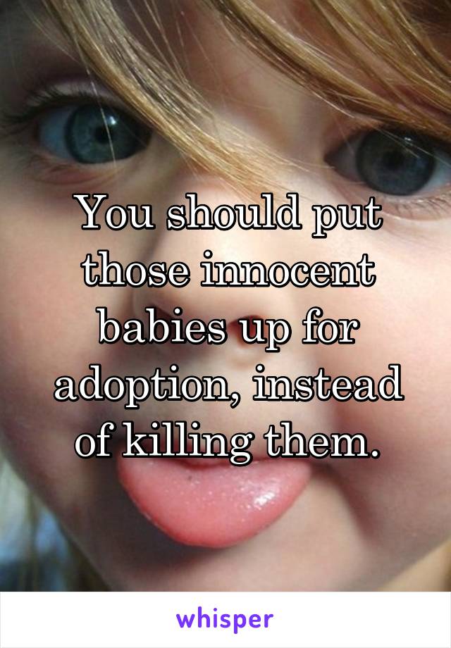 You should put those innocent babies up for adoption, instead of killing them.