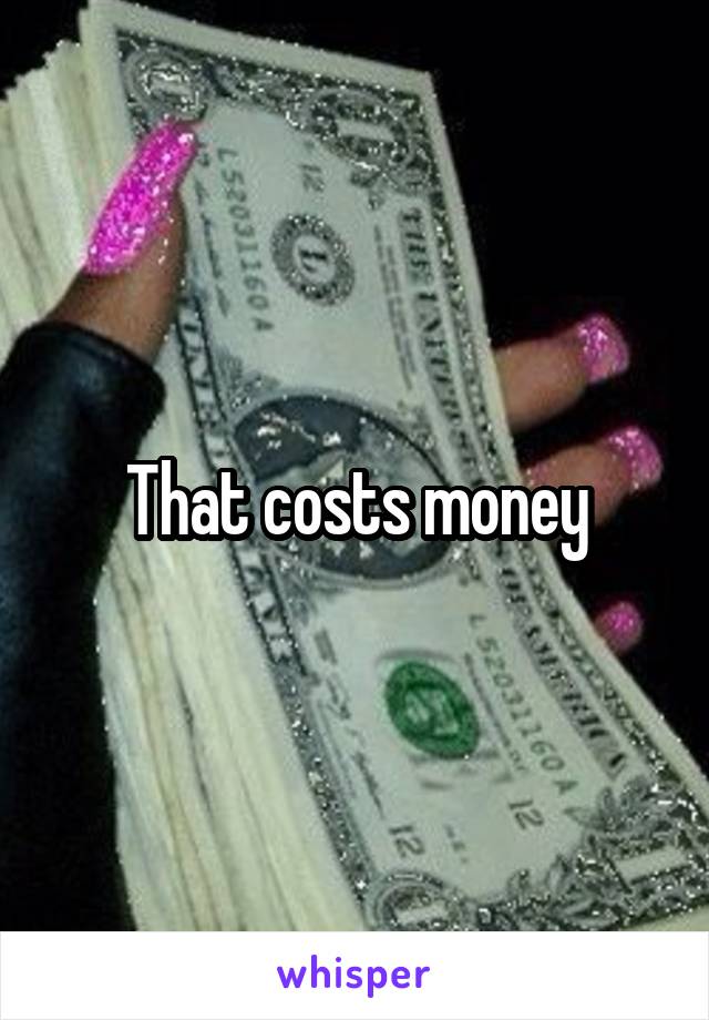 That costs money