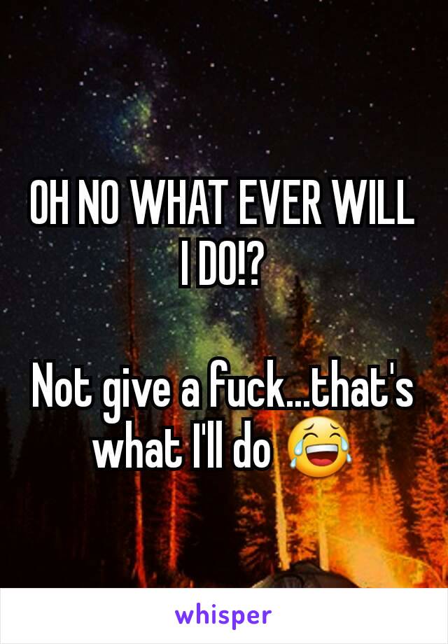 OH NO WHAT EVER WILL I DO!?

Not give a fuck...that's what I'll do 😂