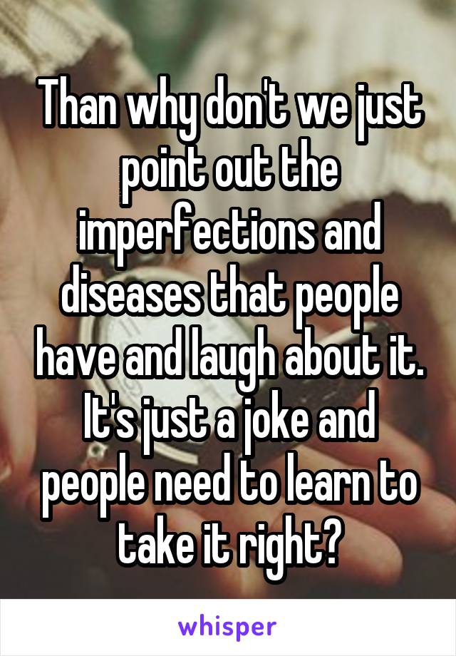 Than why don't we just point out the imperfections and diseases that people have and laugh about it. It's just a joke and people need to learn to take it right?