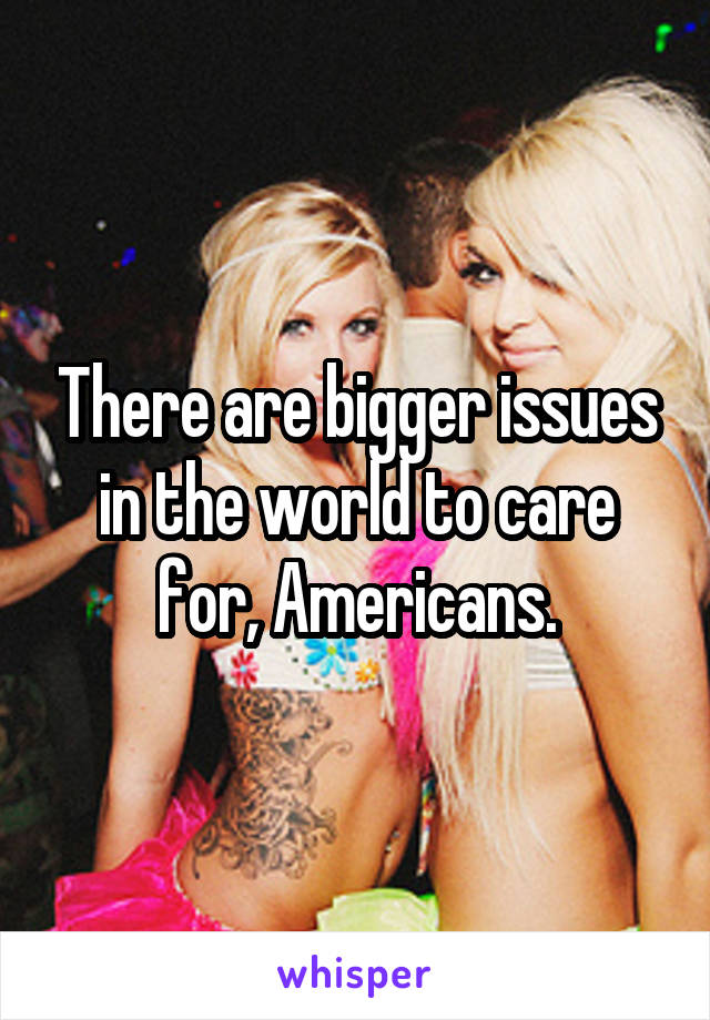 There are bigger issues in the world to care for, Americans.