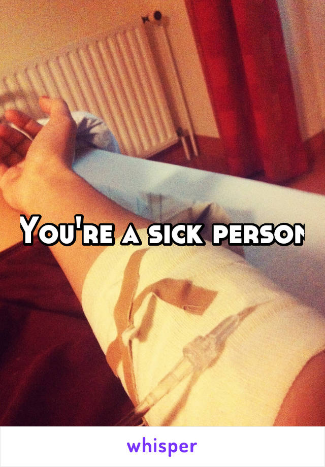 You're a sick person