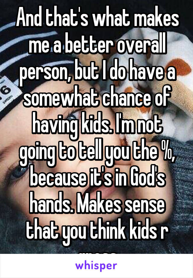 And that's what makes me a better overall person, but I do have a somewhat chance of having kids. I'm not going to tell you the %, because it's in God's hands. Makes sense that you think kids r gross