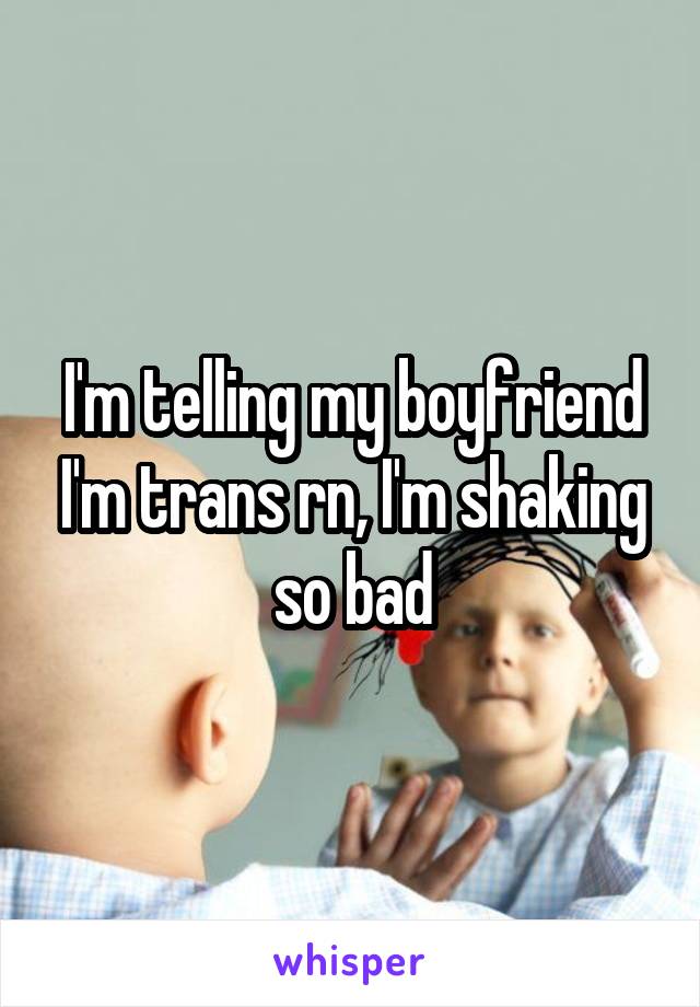 I'm telling my boyfriend I'm trans rn, I'm shaking so bad