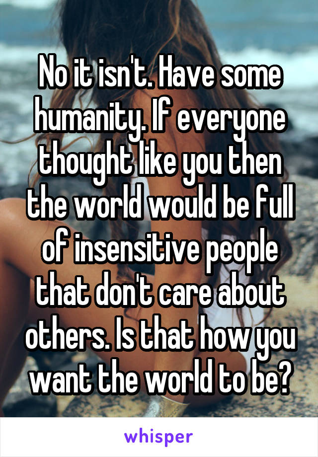 No it isn't. Have some humanity. If everyone thought like you then the world would be full of insensitive people that don't care about others. Is that how you want the world to be?