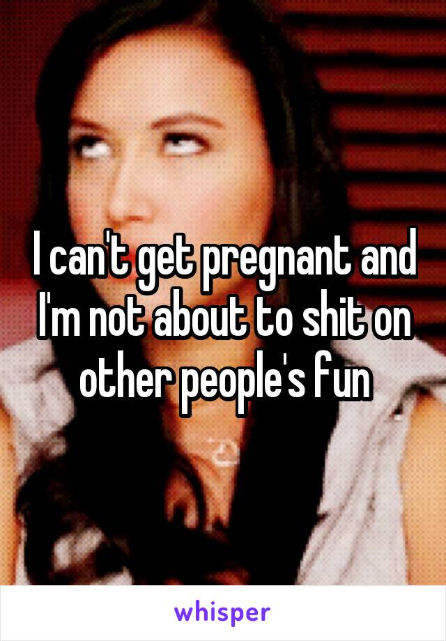 I can't get pregnant and I'm not about to shit on other people's fun