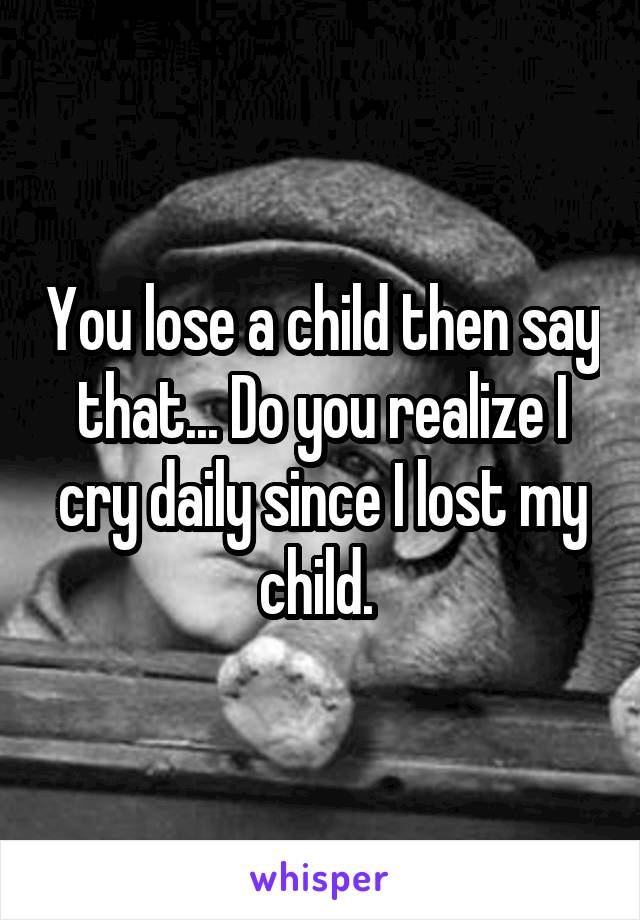 You lose a child then say that... Do you realize I cry daily since I lost my child. 