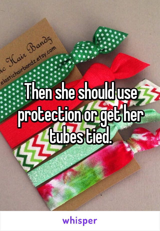 Then she should use protection or get her tubes tied.