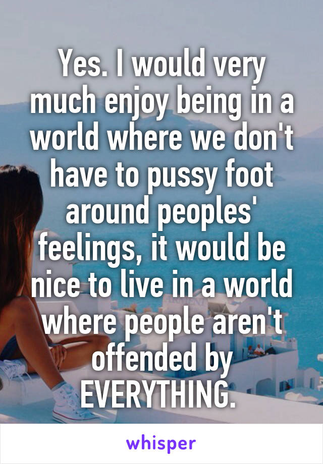 Yes. I would very much enjoy being in a world where we don't have to pussy foot around peoples' feelings, it would be nice to live in a world where people aren't offended by EVERYTHING. 