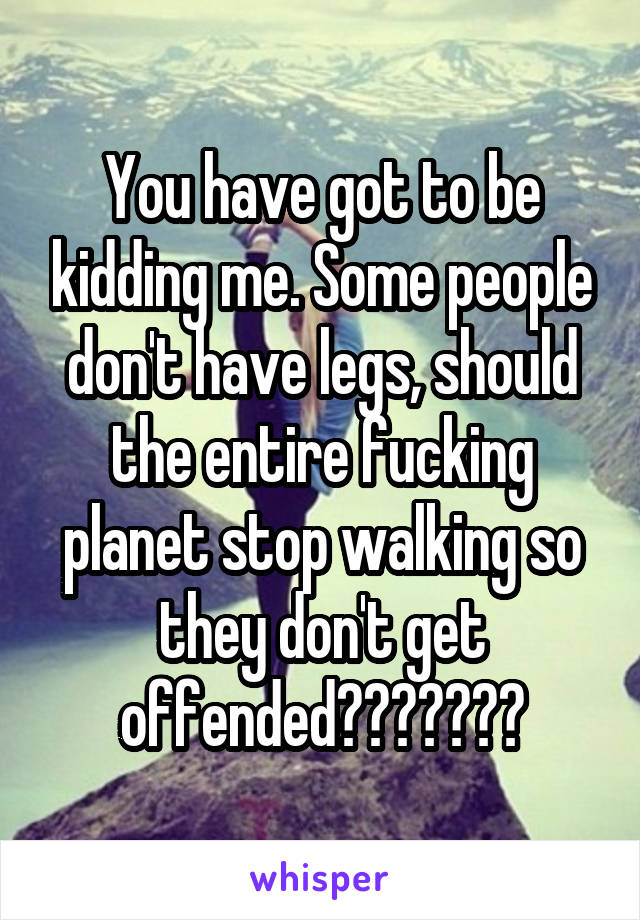 You have got to be kidding me. Some people don't have legs, should the entire fucking planet stop walking so they don't get offended???????