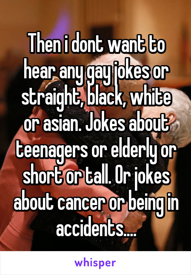 Then i dont want to hear any gay jokes or straight, black, white or asian. Jokes about teenagers or elderly or short or tall. Or jokes about cancer or being in accidents....