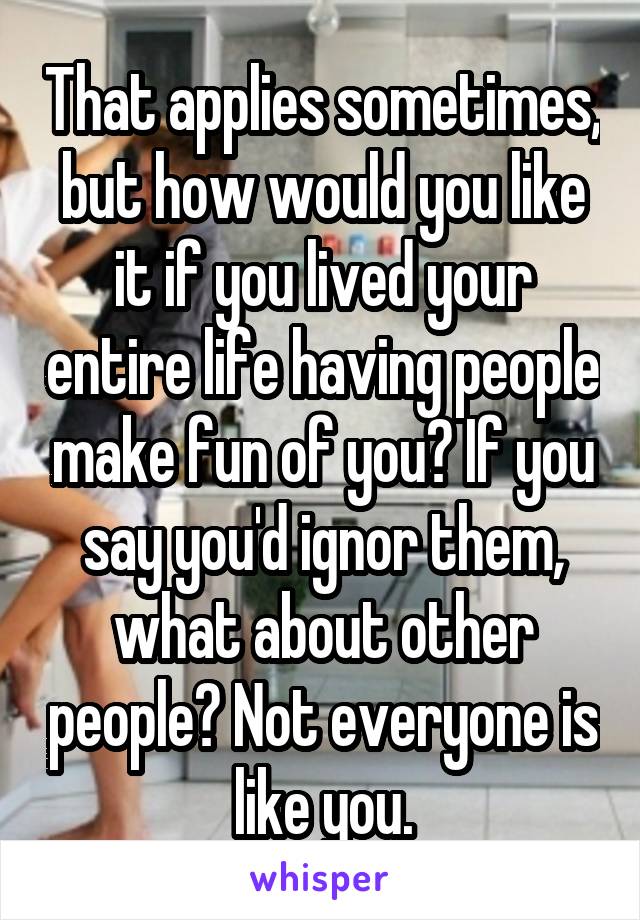 That applies sometimes, but how would you like it if you lived your entire life having people make fun of you? If you say you'd ignor them, what about other people? Not everyone is like you.