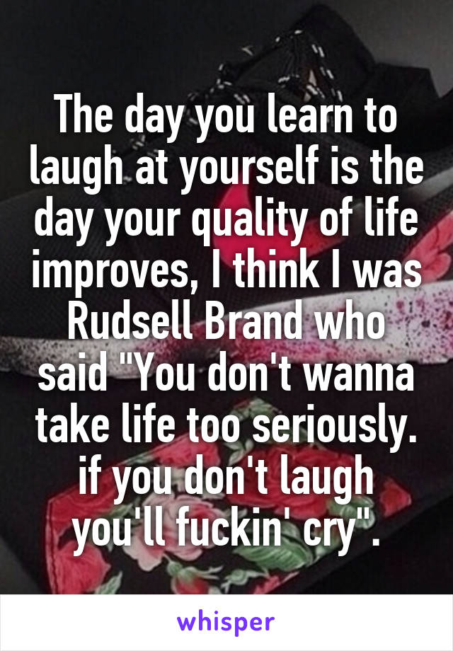 The day you learn to laugh at yourself is the day your quality of life improves, I think I was Rudsell Brand who said "You don't wanna take life too seriously. if you don't laugh you'll fuckin' cry".