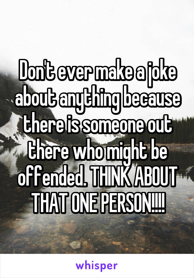 Don't ever make a joke about anything because there is someone out there who might be offended. THINK ABOUT THAT ONE PERSON!!!!