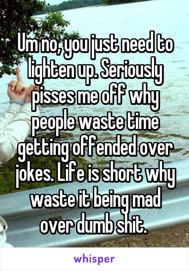 Um no, you just need to lighten up. Seriously pisses me off why people waste time getting offended over jokes. Life is short why waste it being mad over dumb shit. 