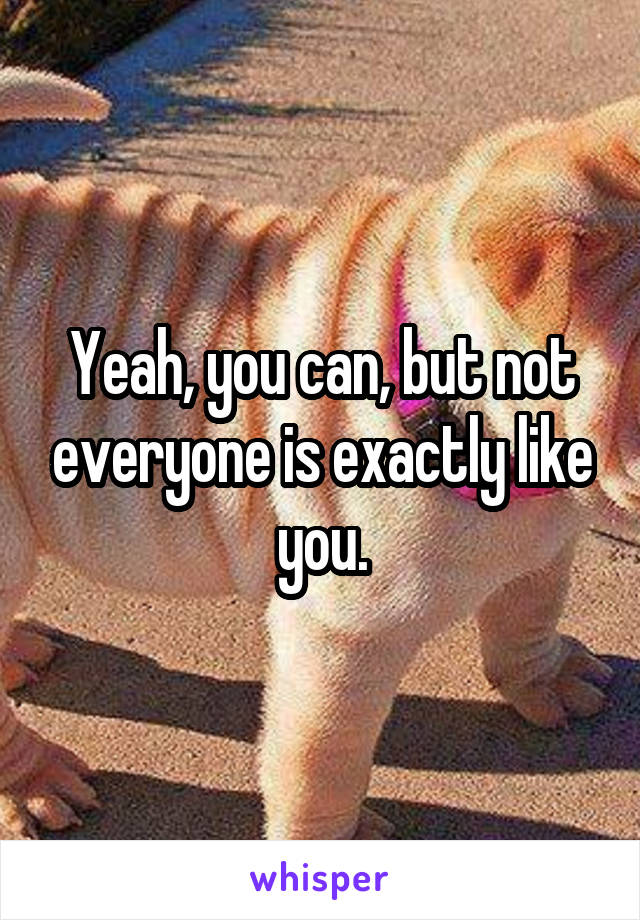 Yeah, you can, but not everyone is exactly like you.