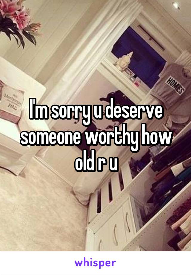 I'm sorry u deserve someone worthy how old r u