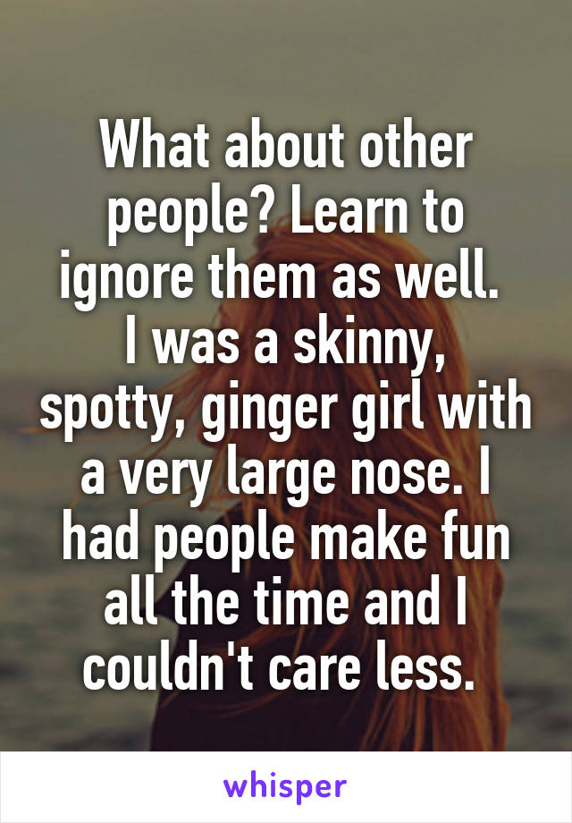 What about other people? Learn to ignore them as well. 
I was a skinny, spotty, ginger girl with a very large nose. I had people make fun all the time and I couldn't care less. 