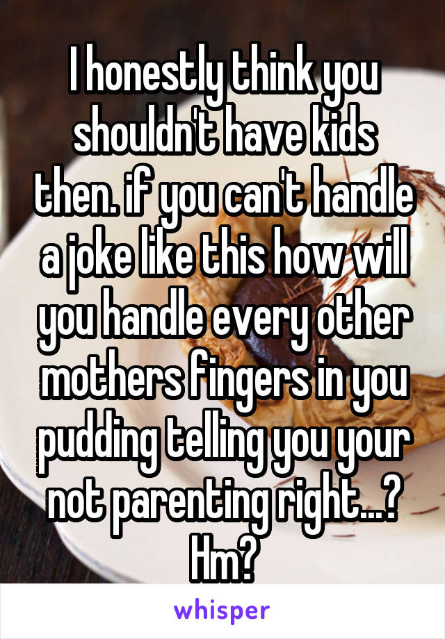 I honestly think you shouldn't have kids then. if you can't handle a joke like this how will you handle every other mothers fingers in you pudding telling you your not parenting right...? Hm?