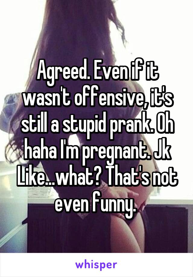 Agreed. Even if it wasn't offensive, it's still a stupid prank. Oh haha I'm pregnant. Jk Like...what? That's not even funny. 